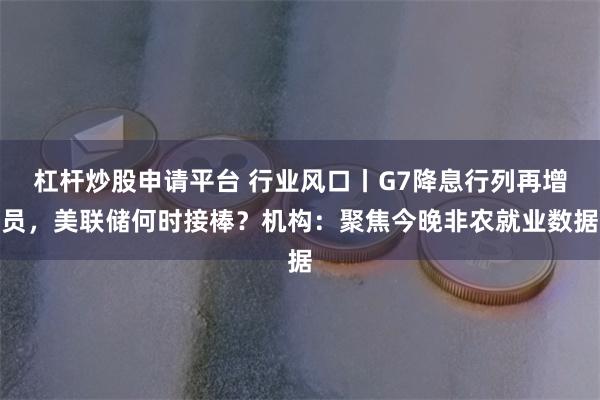 杠杆炒股申请平台 行业风口丨G7降息行列再增员，美联储何时接棒？机构：聚焦今晚非农就业数据