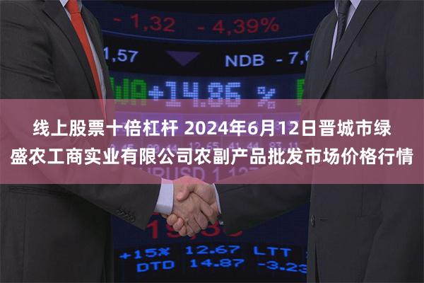 线上股票十倍杠杆 2024年6月12日晋城市绿盛农工商实业有限公司农副产品批发市场价格行情