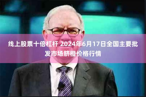 线上股票十倍杠杆 2024年6月17日全国主要批发市场脐橙价格行情