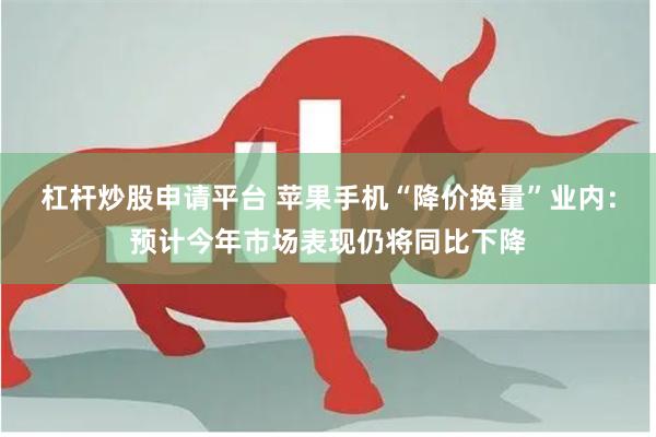 杠杆炒股申请平台 苹果手机“降价换量”业内:预计今年市场表现仍将同比下降