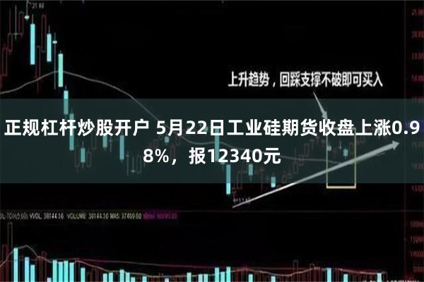 正规杠杆炒股开户 5月22日工业硅期货收盘上涨0.98%，报12340元