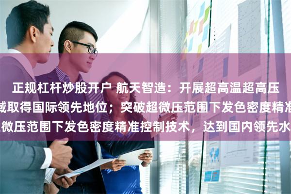 正规杠杆炒股开户 航天智造：开展超高温超高压射孔系统研制，在该领域取得国际领先地位；突破超微压范围下发色密度精准控制技术，达到国内领先水平