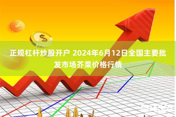 正规杠杆炒股开户 2024年6月12日全国主要批发市场芥菜价格行情