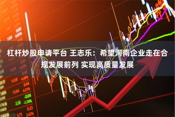 杠杆炒股申请平台 王志乐：希望河南企业走在合规发展前列 实现高质量发展