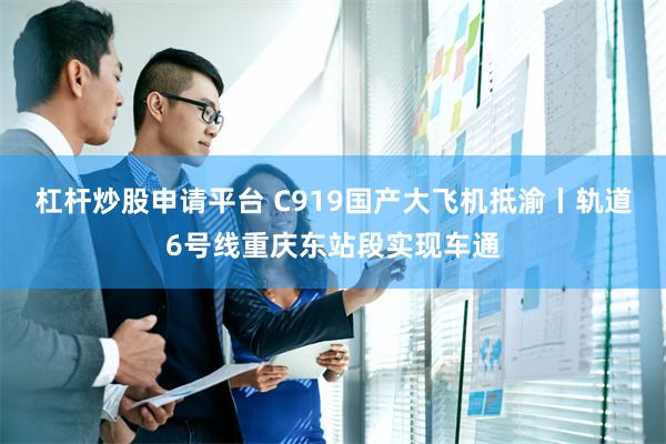 杠杆炒股申请平台 C919国产大飞机抵渝丨轨道6号线重庆东站段实现车通