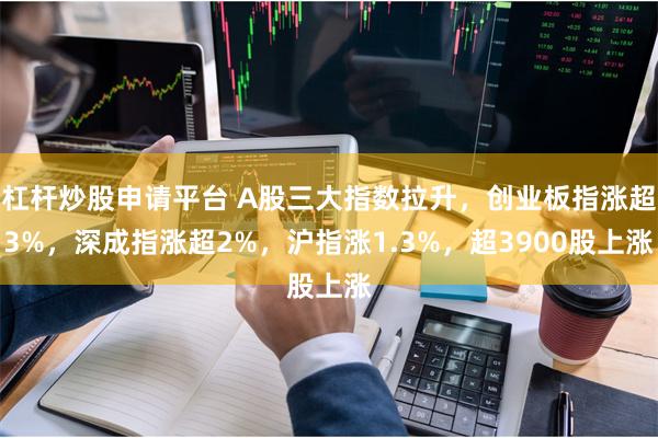 杠杆炒股申请平台 A股三大指数拉升，创业板指涨超3%，深成指涨超2%，沪指涨1.3%，超3900股上涨