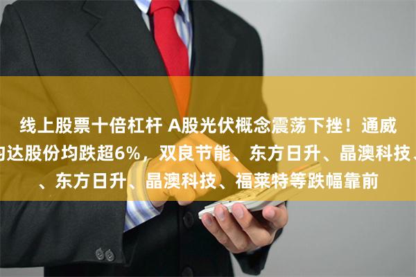 线上股票十倍杠杆 A股光伏概念震荡下挫！通威股份、爱旭股份、钧达股份均跌超6%，双良节能、东方日升、晶澳科技、福莱特等跌幅靠前