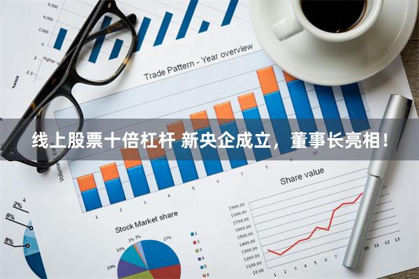 线上股票十倍杠杆 新央企成立，董事长亮相！