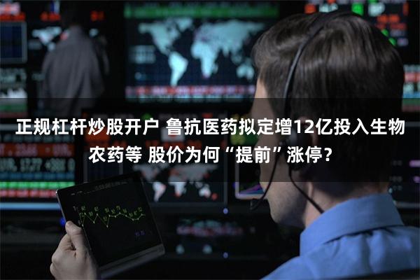 正规杠杆炒股开户 鲁抗医药拟定增12亿投入生物农药等 股价为何“提前”涨停？