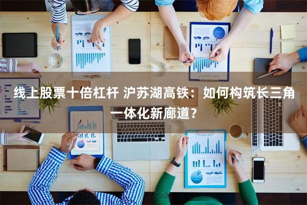 线上股票十倍杠杆 沪苏湖高铁：如何构筑长三角一体化新廊道？