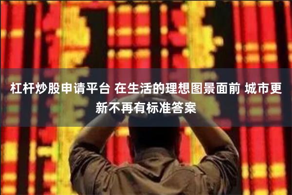 杠杆炒股申请平台 在生活的理想图景面前 城市更新不再有标准答案