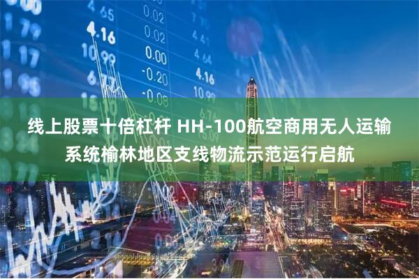 线上股票十倍杠杆 HH-100航空商用无人运输系统榆林地区支线物流示范运行启航