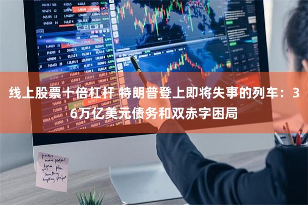 线上股票十倍杠杆 特朗普登上即将失事的列车：36万亿美元债务和双赤字困局