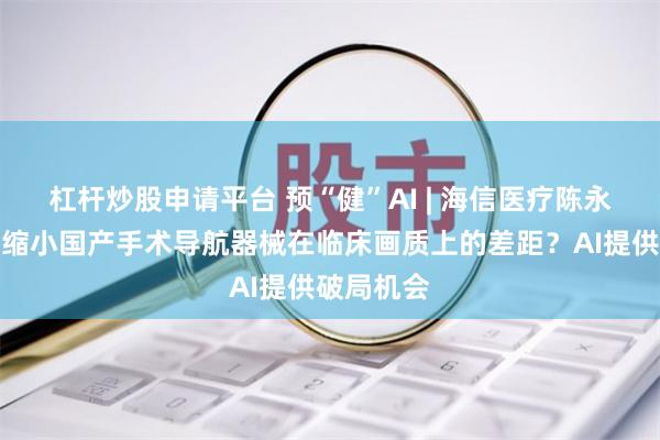 杠杆炒股申请平台 预“健”AI | 海信医疗陈永健：如何缩小国产手术导航器械在临床画质上的差距？AI提供破局机会