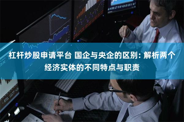 杠杆炒股申请平台 国企与央企的区别: 解析两个经济实体的不同特点与职责