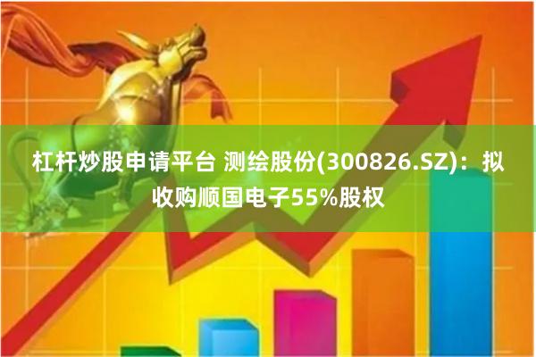 杠杆炒股申请平台 测绘股份(300826.SZ)：拟收购顺国电子55%股权