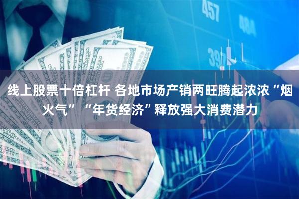 线上股票十倍杠杆 各地市场产销两旺腾起浓浓“烟火气” “年货经济”释放强大消费潜力