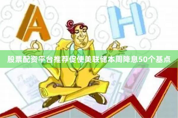 股票配资平台推荐促使美联储本周降息50个基点