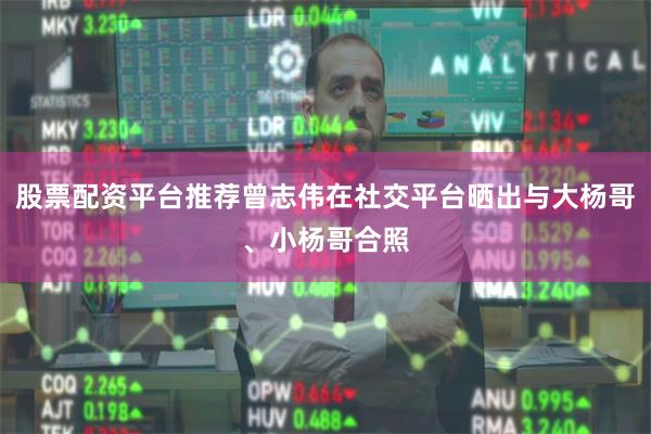 股票配资平台推荐曾志伟在社交平台晒出与大杨哥、小杨哥合照